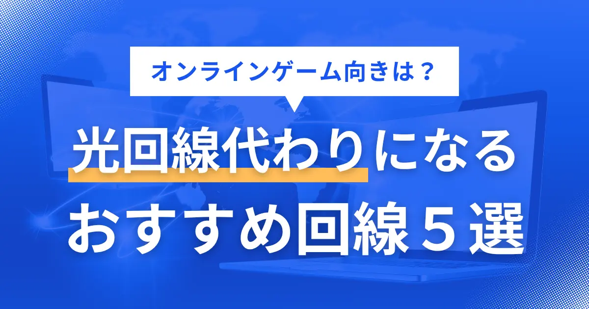 光回線が引けない物件では代わりとなるインターネット回線があるのか、オンラインゲームや動画視聴は快適にできるのかなど悩みますよね。この記事では、光回線の代わりになる方法5選に加え、オンラインゲームにおすすめの代替手段について詳しく解説します。